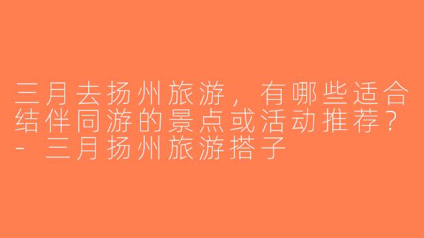 三月去扬州旅游，有哪些适合结伴同游的景点或活动推荐？-三月扬州旅游搭子