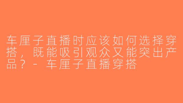 车厘子直播时应该如何选择穿搭，既能吸引观众又能突出产品？-车厘子直播穿搭