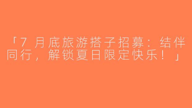「7月底旅游搭子招募：结伴同行，解锁夏日限定快乐！」