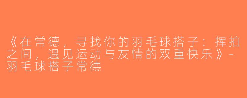 《在常德，寻找你的羽毛球搭子：挥拍之间，遇见运动与友情的双重快乐》-羽毛球搭子常德