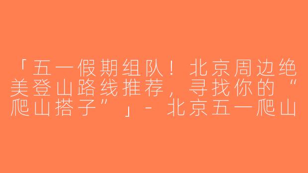 「五一假期组队！北京周边绝美登山路线推荐，寻找你的“爬山搭子”」-北京五一爬山搭子