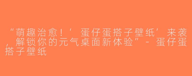 “萌趣治愈！‘蛋仔蛋搭子壁纸’来袭，解锁你的元气桌面新体验”-蛋仔蛋搭子壁纸
