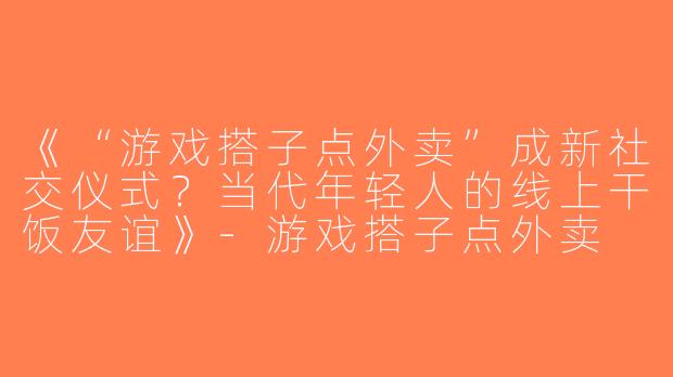《“游戏搭子点外卖”成新社交仪式？当代年轻人的线上干饭友谊》-游戏搭子点外卖