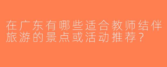 在广东有哪些适合教师结伴旅游的景点或活动推荐？