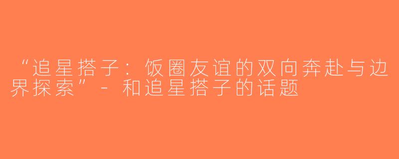 “追星搭子：饭圈友谊的双向奔赴与边界探索”-和追星搭子的话题