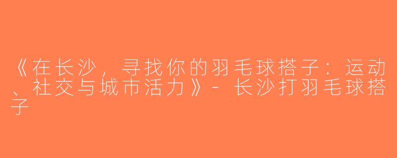 《在长沙，寻找你的羽毛球搭子：运动、社交与城市活力》-长沙打羽毛球搭子