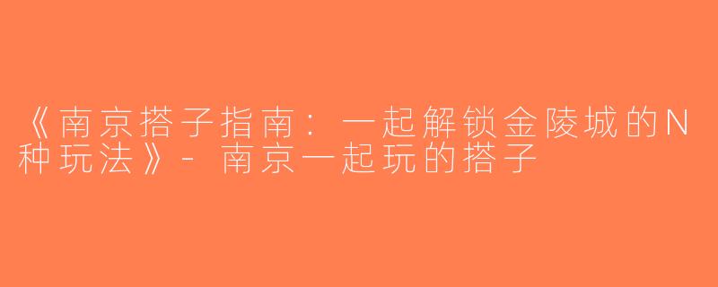 《南京搭子指南：一起解锁金陵城的N种玩法》-南京一起玩的搭子