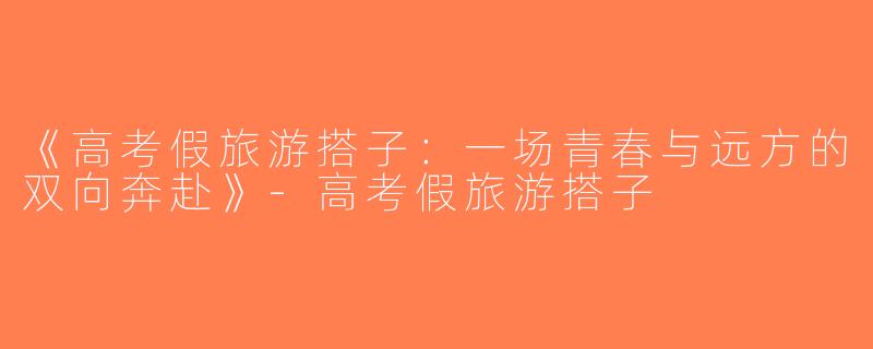 《高考假旅游搭子：一场青春与远方的双向奔赴》-高考假旅游搭子