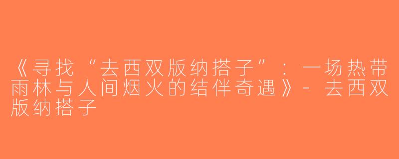 《寻找“去西双版纳搭子”：一场热带雨林与人间烟火的结伴奇遇》-去西双版纳搭子