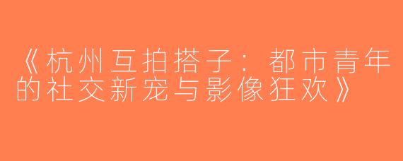 《杭州互拍搭子：都市青年的社交新宠与影像狂欢》