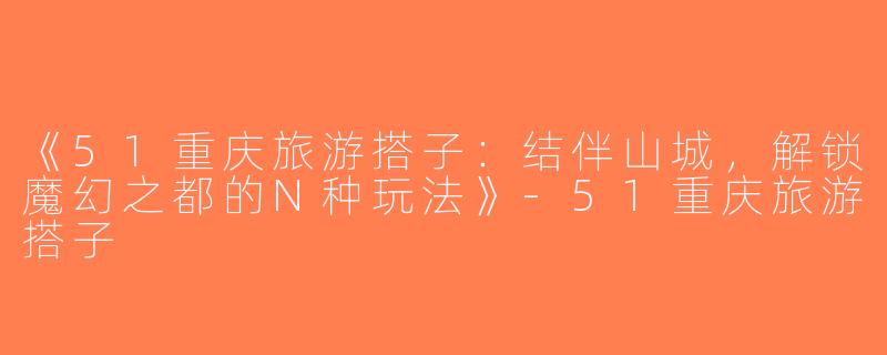 《51重庆旅游搭子：结伴山城，解锁魔幻之都的N种玩法》-51重庆旅游搭子