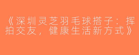 《深圳灵芝羽毛球搭子：挥拍交友，健康生活新方式》