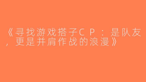 《寻找游戏搭子CP：是队友，更是并肩作战的浪漫》