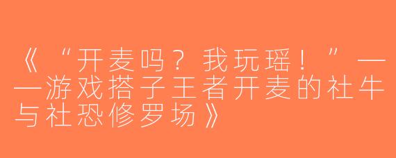 《“开麦吗？我玩瑶！”——游戏搭子王者开麦的社牛与社恐修罗场》