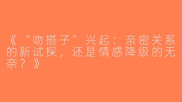 《“吻搭子”兴起：亲密关系的新试探，还是情感降级的无奈？》