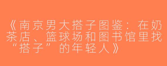 《南京男大搭子图鉴：在奶茶店、篮球场和图书馆里找“搭子”的年轻人》
