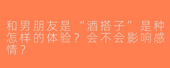 和男朋友是“酒搭子”是种怎样的体验？会不会影响感情？