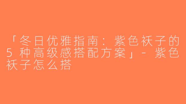 「冬日优雅指南：紫色袄子的5种高级感搭配方案」-紫色袄子怎么搭