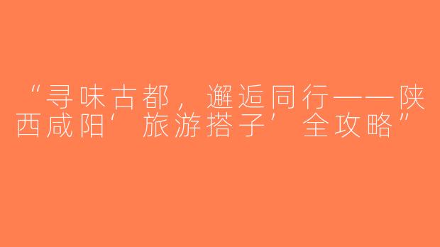 “寻味古都，邂逅同行——陕西咸阳‘旅游搭子’全攻略”