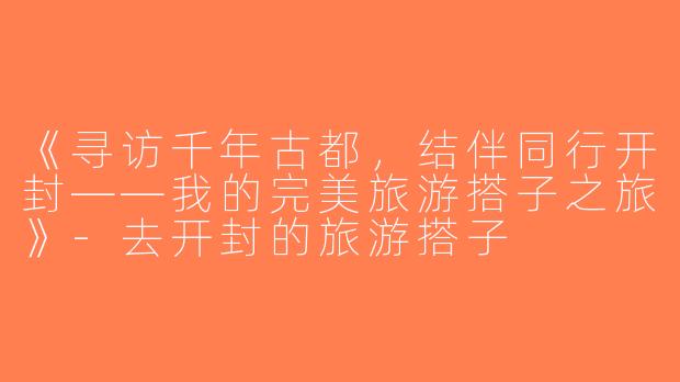 《寻访千年古都，结伴同行开封——我的完美旅游搭子之旅》-去开封的旅游搭子