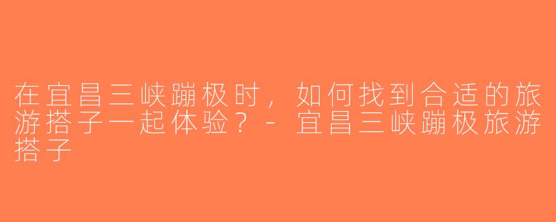 在宜昌三峡蹦极时，如何找到合适的旅游搭子一起体验？-宜昌三峡蹦极旅游搭子