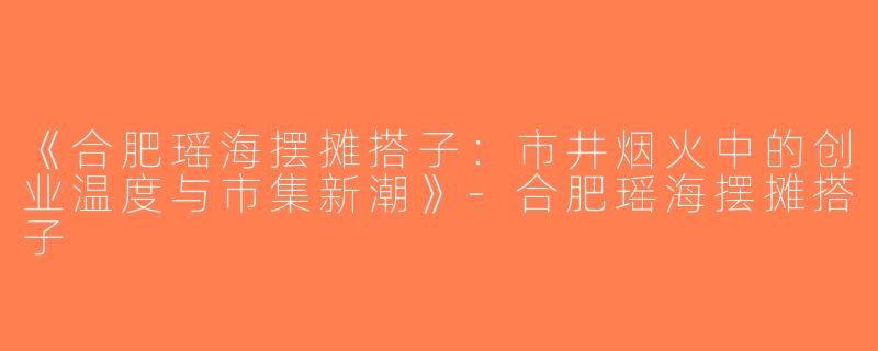 《合肥瑶海摆摊搭子：市井烟火中的创业温度与市集新潮》-合肥瑶海摆摊搭子