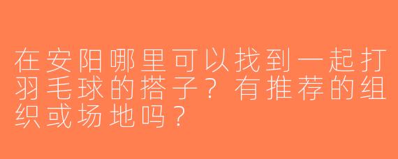 在安阳哪里可以找到一起打羽毛球的搭子？有推荐的组织或场地吗？
