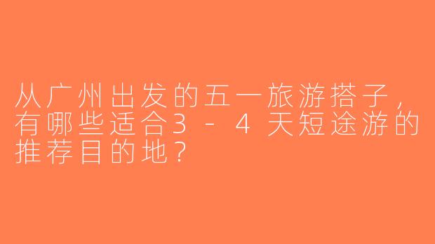 从广州出发的五一旅游搭子，有哪些适合3-4天短途游的推荐目的地？