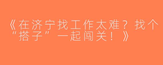 《在济宁找工作太难？找个“搭子”一起闯关！》