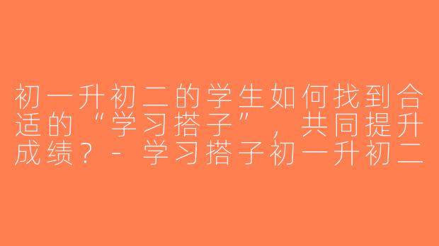 初一升初二的学生如何找到合适的“学习搭子”，共同提升成绩？-学习搭子初一升初二