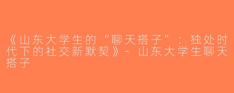 《山东大学生的“聊天搭子”：独处时代下的社交新默契》-山东大学生聊天搭子