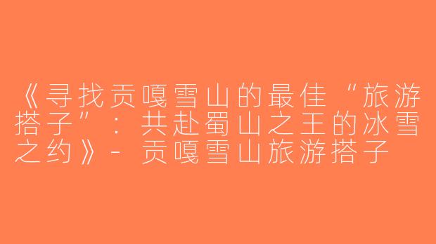 《寻找贡嘎雪山的最佳“旅游搭子”：共赴蜀山之王的冰雪之约》-贡嘎雪山旅游搭子