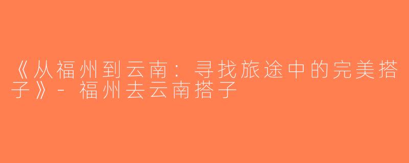 《从福州到云南：寻找旅途中的完美搭子》-福州去云南搭子