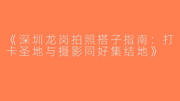 《深圳龙岗拍照搭子指南：打卡圣地与摄影同好集结地》
