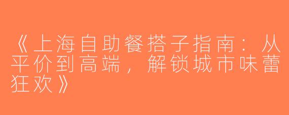 《上海自助餐搭子指南：从平价到高端，解锁城市味蕾狂欢》