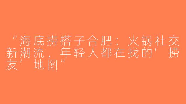 “海底捞搭子合肥：火锅社交新潮流，年轻人都在找的‘捞友’地图”