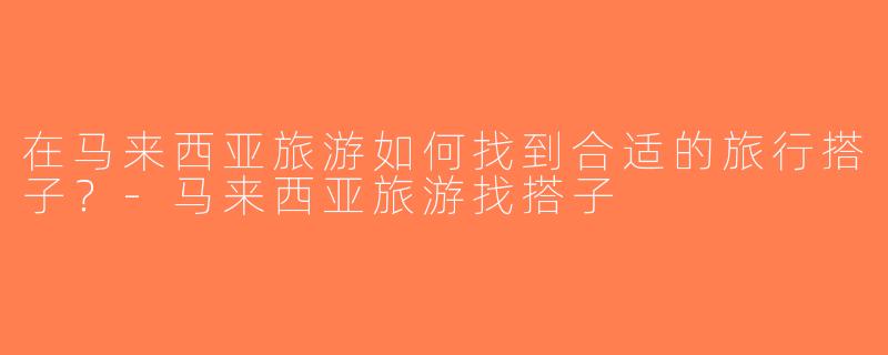 在马来西亚旅游如何找到合适的旅行搭子？-马来西亚旅游找搭子