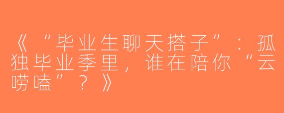 《“毕业生聊天搭子”：孤独毕业季里，谁在陪你“云唠嗑”？》