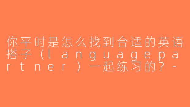 你平时是怎么找到合适的英语搭子（languagepartner）一起练习的？-英语搭子外国人