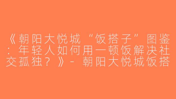 《朝阳大悦城“饭搭子”图鉴：年轻人如何用一顿饭解决社交孤独？》-朝阳大悦城饭搭子
