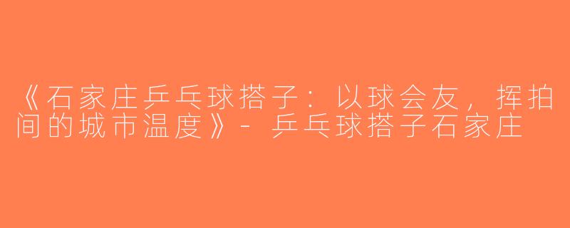《石家庄乒乓球搭子：以球会友，挥拍间的城市温度》-乒乓球搭子石家庄