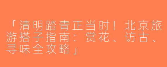 「清明踏青正当时！北京旅游搭子指南：赏花、访古、寻味全攻略」