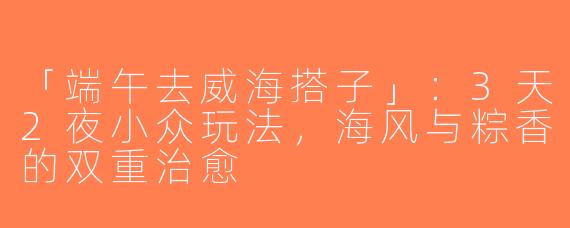 「端午去威海搭子」：3天2夜小众玩法，海风与粽香的双重治愈