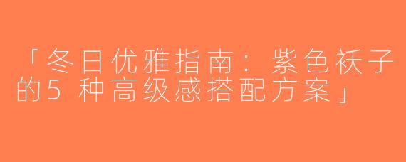 「冬日优雅指南：紫色袄子的5种高级感搭配方案」