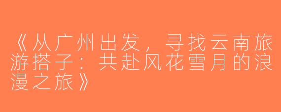《从广州出发，寻找云南旅游搭子：共赴风花雪月的浪漫之旅》