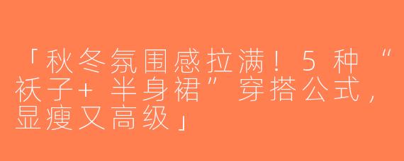 「秋冬氛围感拉满！5种“袄子+半身裙”穿搭公式，显瘦又高级」