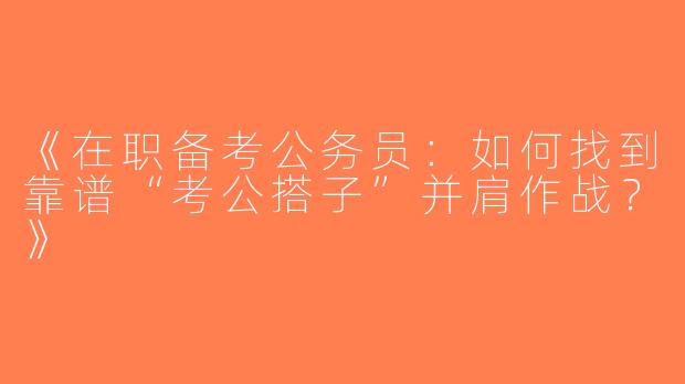 《在职备考公务员：如何找到靠谱“考公搭子”并肩作战？》