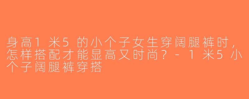 身高1米5的小个子女生穿阔腿裤时，怎样搭配才能显高又时尚？-1米5小个子阔腿裤穿搭