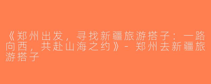 《郑州出发，寻找新疆旅游搭子：一路向西，共赴山海之约》-郑州去新疆旅游搭子