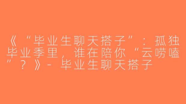 《“毕业生聊天搭子”：孤独毕业季里，谁在陪你“云唠嗑”？》-毕业生聊天搭子